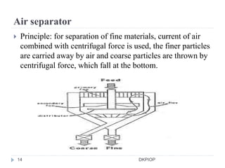 Air separator
 Principle: for separation of fine materials, current of air
combined with centrifugal force is used, the finer particles
are carried away by air and coarse particles are thrown by
centrifugal force, which fall at the bottom.
14 DKPIOP
 