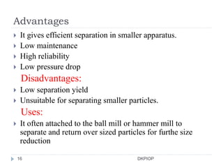 Advantages
 It gives efficient separation in smaller apparatus.
 Low maintenance
 High reliability
 Low pressure drop
Disadvantages:
 Low separation yield
 Unsuitable for separating smaller particles.
Uses:
 It often attached to the ball mill or hammer mill to
separate and return over sized particles for furthe size
reduction
16 DKPIOP
 