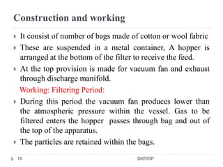 Construction and working
 It consist of number of bags made of cotton or wool fabric
 These are suspended in a metal container, A hopper is
arranged at the bottom of the filter to receive the feed.
 At the top provision is made for vacuum fan and exhaust
through discharge manifold.
Working: Filtering Period:
 During this period the vacuum fan produces lower than
the atmospheric pressure within the vessel. Gas to be
filtered enters the hopper passes through bag and out of
the top of the apparatus.
 The particles are retained within the bags.
18 DKPIOP
 