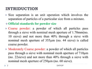 INTRIDUCTION
 Size separation is an unit operation which involves the
separation of particles of a particular size from a mixture.
 Official standards for powder size
 Coarse powder: a powder of which all particles pass
through a sieve with nominal mesh aperture of 1.70mm(no.
10 sieve) and not more than 40% through a sieve with
nominal mesh aperture of 355µm (no. 44 sieve) is called
coarse powder.
 Moderately Coarse powder: a powder of which all particles
pass through a sieve with nominal mesh aperture of 710µm
(no. 22sieve) and not more than 40% through a sieve with
nominal mesh aperture of 250µm (no. 60 sieve).
2 DKPIOP
 