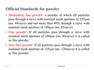 Official Standards for powder
 Moderately fine powder: a powder of which all particles
pass through a sieve with nominal mesh aperture of 355µm
(no. 44sieve) and not more than 40% through a sieve with
nominal mesh aperture of 180µm (no. 85sieve).
 Fine powder: If all particles pass through a sieve with
nominal mesh aperture of 180µm (no. 85sieve) it is called
as fine powder.
 Very fine powder: If all particles pass through a sieve with
nominal mesh aperture of 125µm (no. 120sieve) it is called
as fine powder.
3 DKPIOP
 