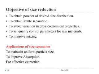 Objective of size reduction
 To obtain powder of desired size distribution.
 To obtain stable separation.
 To avoid variation in physicochemical properties.
 To set quality control parameters for raw materials.
 To improve mixing.
Applications of size separation
To maintain uniform particle size.
To improve Absorption.
For effective extraction.
4 DKPIOP
 