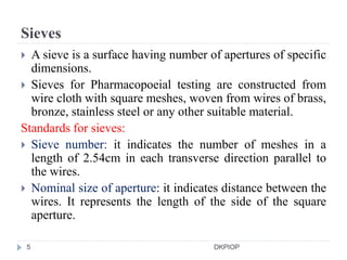 Sieves
 A sieve is a surface having number of apertures of specific
dimensions.
 Sieves for Pharmacopoeial testing are constructed from
wire cloth with square meshes, woven from wires of brass,
bronze, stainless steel or any other suitable material.
Standards for sieves:
 Sieve number: it indicates the number of meshes in a
length of 2.54cm in each transverse direction parallel to
the wires.
 Nominal size of aperture: it indicates distance between the
wires. It represents the length of the side of the square
aperture.
5 DKPIOP
 