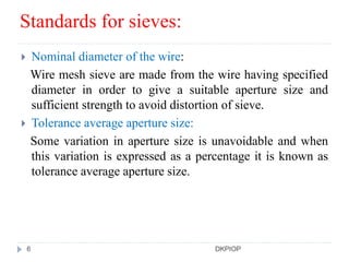 Standards for sieves:
 Nominal diameter of the wire:
Wire mesh sieve are made from the wire having specified
diameter in order to give a suitable aperture size and
sufficient strength to avoid distortion of sieve.
 Tolerance average aperture size:
Some variation in aperture size is unavoidable and when
this variation is expressed as a percentage it is known as
tolerance average aperture size.
6 DKPIOP
 