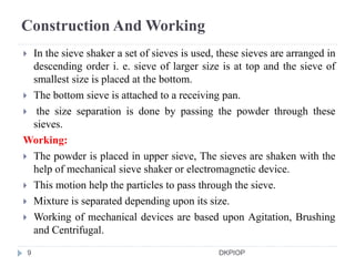 Construction And Working
 In the sieve shaker a set of sieves is used, these sieves are arranged in
descending order i. e. sieve of larger size is at top and the sieve of
smallest size is placed at the bottom.
 The bottom sieve is attached to a receiving pan.
 the size separation is done by passing the powder through these
sieves.
Working:
 The powder is placed in upper sieve, The sieves are shaken with the
help of mechanical sieve shaker or electromagnetic device.
 This motion help the particles to pass through the sieve.
 Mixture is separated depending upon its size.
 Working of mechanical devices are based upon Agitation, Brushing
and Centrifugal.
9 DKPIOP
 