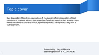 Topic cover
1
Size Separation: Objectives, applications & mechanism of size separation, official
standards of powders, sieves, size separation Principles, construction, working, uses,
merits and demerits of Sieve shaker, cyclone separator, Air separator, Bag filter &
elutriation tank.
Presented by : Jagruti Marathe
assistant professor at R.C.P.I.P.E.R
 