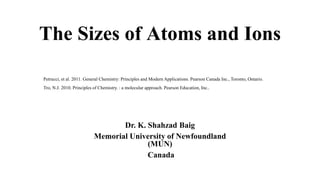 The Sizes of Atoms and Ions
Dr. K. Shahzad Baig
Memorial University of Newfoundland
(MUN)
Canada
Petrucci, et al. 2011. General Chemistry: Principles and Modern Applications. Pearson Canada Inc., Toronto, Ontario.
Tro, N.J. 2010. Principles of Chemistry. : a molecular approach. Pearson Education, Inc..
 