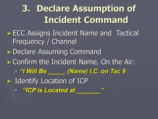 3. Declare Assumption of
Incident Command
►ECC Assigns Incident Name and Tactical
Frequency / Channel
►Declare Assuming Command
►Confirm the Incident Name, On the Air:
 “I Will Be _____ (Name) I.C. on Tac 9
► Identify Location of ICP
 “ICP is Located at _______”
 