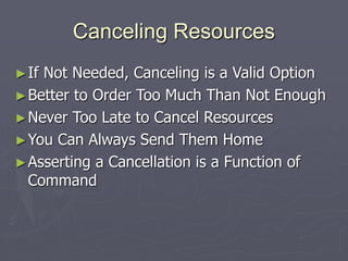 Canceling Resources
►If Not Needed, Canceling is a Valid Option
►Better to Order Too Much Than Not Enough
►Never Too Late to Cancel Resources
►You Can Always Send Them Home
►Asserting a Cancellation is a Function of
Command
 