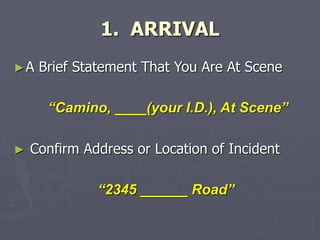 1. ARRIVAL
►A Brief Statement That You Are At Scene
“Camino, ____(your I.D.), At Scene”
► Confirm Address or Location of Incident
“2345 ______ Road”
 