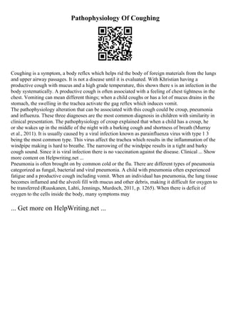 Pathophysiology Of Coughing
Coughing is a symptom, a body reflex which helps rid the body of foreign materials from the lungs
and upper airway passages. It is not a disease until it is evaluated. With Khristian having a
productive cough with mucus and a high grade temperature, this shows there s is an infection in the
body systematically. A productive cough is often associated with a feeling of chest tightness in the
chest. Vomiting can mean different things; when a child coughs or has a lot of mucus drains in the
stomach, the swelling in the trachea activate the gag reflex which induces vomit.
The pathophysiology alteration that can be associated with this cough could be croup, pneumonia
and influenza. These three diagnoses are the most common diagnosis in children with similarity in
clinical presentation. The pathophysiology of croup explained that when a child has a croup, he
or she wakes up in the middle of the night with a barking cough and shortness of breath (Murray
et al., 2011). It is usually caused by a viral infection known as parainfluenza virus with type 1 3
being the most common type. This virus affect the trachea which results in the inflammation of the
windpipe making is hard to breathe. The narrowing of the windpipe results in a tight and barky
cough sound. Since it is viral infection there is no vaccination against the disease. Clinical ... Show
more content on Helpwriting.net ...
Pneumonia is often brought on by common cold or the flu. There are different types of pneumonia
categorized as fungal, bacterial and viral pneumonia. A child with pneumonia often experienced
fatigue and a productive cough including vomit. When an individual has pneumonia, the lung tissue
becomes inflamed and the alveoli fill with mucus and other debris, making it difficult for oxygen to
be transferred (Ruuskanen, Lahti, Jennings, Murdoch, 2011, p. 1265). When there is deficit of
oxygen to the cells inside the body, many symptoms may
... Get more on HelpWriting.net ...
 
