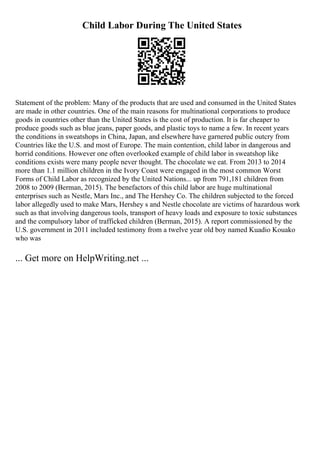 Child Labor During The United States
Statement of the problem: Many of the products that are used and consumed in the United States
are made in other countries. One of the main reasons for multinational corporations to produce
goods in countries other than the United States is the cost of production. It is far cheaper to
produce goods such as blue jeans, paper goods, and plastic toys to name a few. In recent years
the conditions in sweatshops in China, Japan, and elsewhere have garnered public outcry from
Countries like the U.S. and most of Europe. The main contention, child labor in dangerous and
horrid conditions. However one often overlooked example of child labor in sweatshop like
conditions exists were many people never thought. The chocolate we eat. From 2013 to 2014
more than 1.1 million children in the Ivory Coast were engaged in the most common Worst
Forms of Child Labor as recognized by the United Nations... up from 791,181 children from
2008 to 2009 (Berman, 2015). The benefactors of this child labor are huge multinational
enterprises such as Nestle, Mars Inc., and The Hershey Co. The children subjected to the forced
labor allegedly used to make Mars, Hershey s and Nestle chocolate are victims of hazardous work
such as that involving dangerous tools, transport of heavy loads and exposure to toxic substances
and the compulsory labor of trafficked children (Berman, 2015). A report commissioned by the
U.S. government in 2011 included testimony from a twelve year old boy named Kuadio Kouako
who was
... Get more on HelpWriting.net ...
 