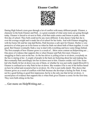 Eleanor Conflict
During High School a teen goes through a lot of conflict with many different people. Eleanor, a
character in the book Eleanor and Park , is a great example of what some teens are going through
today. Eleanor is forced to sit next to Park, a kid that reads comics and listens to punk, on the
first day of school. They both could not be any more different. It also doesn t help that she is
over the average weight and is made fun of at school for her looks. And with Eleanor struggling
with her home life and her step dad Richie, Park becomes a safe spot for Eleanor. Richie is very
protective of what goes on in his house so when he finds out about both of them together, it s not
good. But Eleanor eventually finds a way to deal with everything and leave some things behind.
The first example of how Eleanor grows is a result of... Show more content on Helpwriting.net ...
One piece of evidence that supports this is when Eleanor and Park first meet. Eleanor is
struggling to find a seat on the bus. As the bus driver is yelling at her to sit down, everybody on
the bus is staring at her. A couple of people in the back are bickering about her and making fun.
But eventually Park unwillingly lets her sit down next to him. Eleanor couldn t tell if the Asian
kid who finally let her sit down was one of them, or whether he was just really stupid (Rowell11).
Eleanor is confused as to why Park let her sit down. She wonders if he is one of the bullies based
on how he yelled and sweared at her to sit down. Or, if he is just really dumb. This shows that
Eleanor grows as a result of conflicts with Park because she develops a feeling for Park. It may
not be a good feeling or good first impression, but he is the only one that let her sit down. A
second piece of evidence that supports this is when Park gives Eleanor a comic for the first time.
They were both sitting on the bus
... Get more on HelpWriting.net ...
 