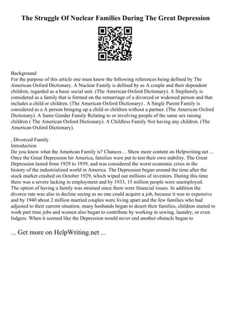 The Struggle Of Nuclear Families During The Great Depression
Background
For the purpose of this article one must know the following references being defined by The
American Oxford Dictionary. A Nuclear Family is defined by as A couple and their dependent
children, regarded as a basic social unit. (The American Oxford Dictionary). A Stepfamily is
considered as a family that is formed on the remarriage of a divorced or widowed person and that
includes a child or children. (The American Oxford Dictionary) . A Single Parent Family is
considered as a A person bringing up a child or children without a partner. (The American Oxford
Dictionary). A Same Gender Family Relating to or involving people of the same sex raising
children ( The American Oxford Dictionary). A Childless Family Not having any children. (The
American Oxford Dictionary).
, Divorced Family
Introduction
Do you know what the American Family is? Chances ... Show more content on Helpwriting.net ...
Once the Great Depression hit America, families were put to test their own stability. The Great
Depression lasted from 1929 to 1939, and was considered the worst economic crisis in the
history of the industrialized world in America. The Depression began around the time after the
stock market crashed on October 1929, which wiped out millions of investors. During this time
there was a severe lacking in employment and by 1933, 15 million people were unemployed.
The option of having a family was strained since there were financial issues. In addition the
divorce rate was also in decline seeing as no one could acquire a job, because it was to expensive
and by 1940 about 2 million married couples were living apart and the few families who had
adjusted to their current situation, many husbands began to desert their families, children started to
work part time jobs and women also began to contribute by working in sewing, laundry, or even
lodgers. When it seemed like the Depression would never end another obstacle began to
... Get more on HelpWriting.net ...
 