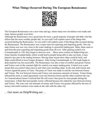 What Things Occurred During The European Renaissance
The European Renaissance was a new time and age, where many new inventions were made and
many famous people were born.
Although the Renaissance was a good time for most, a good majority of people still didn t feel the
effects that the more wealthy people did. As you read I will explain some of the things that
occurred during the Renaissance. As you read I will explain some of the things that occurred during
the Renaissance. The Renaissance was a major time for exporting and importing goods. The city
state Genoa was was very close to the water making it a powerful trading port. Many ships came to
and from this port exporting and importing goods from all over. After gaining control over
Constantinople in 1261 they began to discover new ... Show more content on Helpwriting.net ...
Some families founded banks which would lead to people being able to take out loans. Loans
played a key part in the trading business. Having loans meant more ships could be built, and
ships could afford to travel longer distances. After losing Constantinople in 1463 trade began to
drop material was less accessible. The Renaissance was also a time of conflict and greed. Genoa
and Venice were in the constant fight for control over major trading ports. Control over a port
meant that you control what came in and what went including ships. In the end, both Genoa and
Venice signed the peace of Turin. The peace of Turin was made to end the war between Genoa
and Venice. The war between Genoa and Venice cost enormous amounts of money. Venice being
affected the most so small agreements were met between Genoa and the other countries the war.
As I learned about Genoa I realized that life still wasn t that great for most people during the
renaissance. I think that most people weren t affected because the ended the wars between Genoa
and Venice. The wars cost vast amounts of money and Venice was greatly affected by the loss of
money and small contracts were made on the side with the other city
... Get more on HelpWriting.net ...
 