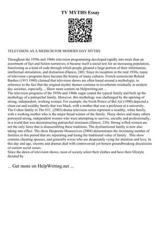 TV MYTHS Essay
TELEVISION AS A MEDIUM FOR MODERN DAY MYTHS
Throughout the 1950s and 1960s television programming developed rapidly into more than an
assortment of fact and fiction narratives; it became itself a social text for an increasing population,
functioning as a kind of code through which people gleaned a large portion of their information,
intellectual stimulation, and distraction (Danesi, 240). Since its inception in the mid 1930s, many
of television s programs have become the history of many cultures. French semiotician Roland
Barthes (1915 1980) claimed that television shows are often based around a mythologie, in
reference to the fact that the original mythic themes continue to reverberate residually in modern
day societies, especially ... Show more content on Helpwriting.net ...
The television programs of the 1950s and 1960s sugar coated the typical family and built up the
mythology of a patriarchal family. However, this mythology was challenged by the uprising of
strong, independent, working women. For example, the Fresh Prince of Bel Air (1990) depicted a
clean cut and wealthy family that was black, with a mother that was a professor at a university.
The Cohen family in The O.C. (2003) drama television series represent a wealthy, white family,
with a working mother who is the major bread winner of the family. These shows and many others
portrayed strong, independent women who were attempting to survive, socially and professionally,
in a world that was deconstructing patriarchal structures (Danesi, 230). Strong willed women are
not the only force that is disassembling these traditions. The dysfunctional family is now also
taking into effect. The show Desperate Housewives (2004) demonstrates the increasing number of
families in this period that are separating and losing the traditional value of family . This show
contains cheating spouses, and generally wives who are desperately vying for attention and love. In
this day and age, sitcoms and dramas deal with controversial yet honest groundbreaking discussions
of current social issues.
Since the dawn of television shows, most of society select their clothes and have their lifestyle
dictated by
... Get more on HelpWriting.net ...
 