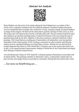 Abstract Art Analysis
Harry Hopkins was the savior of art culture during the Great Depression, as a matter of fact,
Artists wasn t originally included in the New Deal development. President Franklyn Roosevelt
was not considering them as people who worked for a living, strangely enough, he placed Hopkins
in charge of the program. He believed the artists had to generate earnings for their selves as well.
The money they will spend in the economy will help create jobs. The government treated the artist
like employees giving them paintings quotas. Federal Government wasn t governing the type of
painting being made by the artist. Majority of the artists expresses a political undertone in their
paintings. The United Statesis a melting pot of nationalities, all nationalities were leaving their
homeland to find a better quality of life. Creating a connection to other countries and allowing
cultures to have a profound influence on United States citizens. Abstract art was derived from
Europe Magazine Der Strum in 1920, World War I, Germany was to first express this kind of art,
in fact, it was named German Expressionism. Ending of World War II, the United States developed
their ideology of abstract expressionism.
Art with Democratic Values In 1938, Daniel R. Celentano painted a Houseboat overcrowded with
an Italian family. This painting correlates to democratic values, it represented a family that was
poor but they were happy being overcrowded in a houseboat. During that time family had to stick
... Get more on HelpWriting.net ...
 