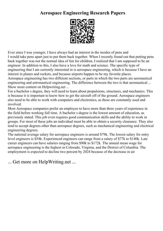 Aerospace Engineering Research Papers
Ever since I was younger, I have always had an interest in the insides of pens and
I would take pens apart just to put them back together. When I recently found out that putting pens
back together was not the normal idea of fun for children, I realized that I am supposed to be an
engineer. In addition to this, I also have a love for math and science. The specific type of
engineering that I am currently interested in is aerospace engineering, which is because I have an
interest in planes and rockets, and because airports happen to be my favorite places.
Aerospace engineering has two different sections, or parts in which the two parts are aeronautical
engineering and astronautical engineering. The difference between the two is that aeronautical ...
Show more content on Helpwriting.net ...
For a bachelor s degree, they will need to learn about propulsions, structures, and mechanics. This
is because it is important to know how to get the aircraft off of the ground. Aerospace engineers
also need to be able to work with computers and electronics, as these are constantly used and
involved.
Most Aerospace companies prefer an employee to have more than three years of experience in
the field before working full time. A bachelor s degree is the lowest amount of education, as
previously stated. This job even requires good communication skills and the ability to work in
groups. For most of these jobs an individual must be able to obtain a security clearance. They also
tend to accept degrees other than aerospace degrees, such as mechanical engineering and electrical
engineering degrees.
The national average salary for aerospace engineers is around $79k. The lowest salary for entry
level engineers is $54k. Experienced engineers can range from a salary of $77k to $140k. Late
career engineers can have salaries ranging from $90k to $172k. The annual mean wage for
aerospace engineering is the highest in Colorado, Virginia, and the District of Columbia. The
employment is expected to decline two percent by 2024 because of the decrease in air
... Get more on HelpWriting.net ...
 