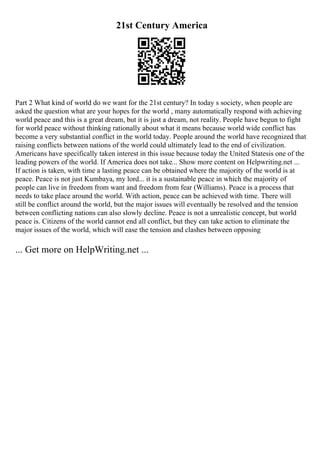 21st Century America
Part 2 What kind of world do we want for the 21st century? In today s society, when people are
asked the question what are your hopes for the world , many automatically respond with achieving
world peace and this is a great dream, but it is just a dream, not reality. People have begun to fight
for world peace without thinking rationally about what it means because world wide conflict has
become a very substantial conflict in the world today. People around the world have recognized that
raising conflicts between nations of the world could ultimately lead to the end of civilization.
Americans have specifically taken interest in this issue because today the United Statesis one of the
leading powers of the world. If America does not take... Show more content on Helpwriting.net ...
If action is taken, with time a lasting peace can be obtained where the majority of the world is at
peace. Peace is not just Kumbaya, my lord... it is a sustainable peace in which the majority of
people can live in freedom from want and freedom from fear (Williams). Peace is a process that
needs to take place around the world. With action, peace can be achieved with time. There will
still be conflict around the world, but the major issues will eventually be resolved and the tension
between conflicting nations can also slowly decline. Peace is not a unrealistic concept, but world
peace is. Citizens of the world cannot end all conflict, but they can take action to eliminate the
major issues of the world, which will ease the tension and clashes between opposing
... Get more on HelpWriting.net ...
 