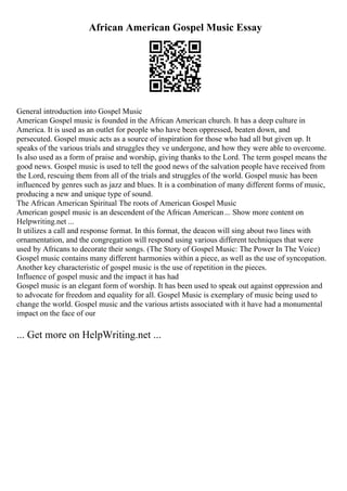 African American Gospel Music Essay
General introduction into Gospel Music
American Gospel music is founded in the African American church. It has a deep culture in
America. It is used as an outlet for people who have been oppressed, beaten down, and
persecuted. Gospel music acts as a source of inspiration for those who had all but given up. It
speaks of the various trials and struggles they ve undergone, and how they were able to overcome.
Is also used as a form of praise and worship, giving thanks to the Lord. The term gospel means the
good news. Gospel music is used to tell the good news of the salvation people have received from
the Lord, rescuing them from all of the trials and struggles of the world. Gospel music has been
influenced by genres such as jazz and blues. It is a combination of many different forms of music,
producing a new and unique type of sound.
The African American Spiritual The roots of American Gospel Music
American gospel music is an descendent of the African American... Show more content on
Helpwriting.net ...
It utilizes a call and response format. In this format, the deacon will sing about two lines with
ornamentation, and the congregation will respond using various different techniques that were
used by Africans to decorate their songs. (The Story of Gospel Music: The Power In The Voice)
Gospel music contains many different harmonies within a piece, as well as the use of syncopation.
Another key characteristic of gospel music is the use of repetition in the pieces.
Influence of gospel music and the impact it has had
Gospel music is an elegant form of worship. It has been used to speak out against oppression and
to advocate for freedom and equality for all. Gospel Music is exemplary of music being used to
change the world. Gospel music and the various artists associated with it have had a monumental
impact on the face of our
... Get more on HelpWriting.net ...
 
