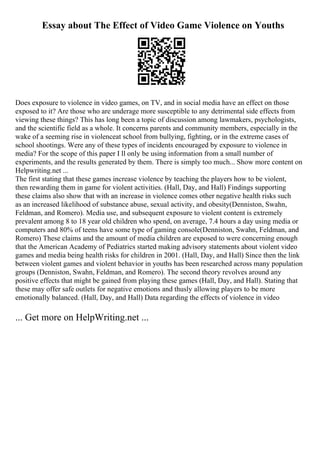Essay about The Effect of Video Game Violence on Youths
Does exposure to violence in video games, on TV, and in social media have an effect on those
exposed to it? Are those who are underage more susceptible to any detrimental side effects from
viewing these things? This has long been a topic of discussion among lawmakers, psychologists,
and the scientific field as a whole. It concerns parents and community members, especially in the
wake of a seeming rise in violenceat school from bullying, fighting, or in the extreme cases of
school shootings. Were any of these types of incidents encouraged by exposure to violence in
media? For the scope of this paper I ll only be using information from a small number of
experiments, and the results generated by them. There is simply too much... Show more content on
Helpwriting.net ...
The first stating that these games increase violence by teaching the players how to be violent,
then rewarding them in game for violent activities. (Hall, Day, and Hall) Findings supporting
these claims also show that with an increase in violence comes other negative health risks such
as an increased likelihood of substance abuse, sexual activity, and obesity(Denniston, Swahn,
Feldman, and Romero). Media use, and subsequent exposure to violent content is extremely
prevalent among 8 to 18 year old children who spend, on average, 7.4 hours a day using media or
computers and 80% of teens have some type of gaming console(Denniston, Swahn, Feldman, and
Romero) These claims and the amount of media children are exposed to were concerning enough
that the American Academy of Pediatrics started making advisory statements about violent video
games and media being health risks for children in 2001. (Hall, Day, and Hall) Since then the link
between violent games and violent behavior in youths has been researched across many population
groups (Denniston, Swahn, Feldman, and Romero). The second theory revolves around any
positive effects that might be gained from playing these games (Hall, Day, and Hall). Stating that
these may offer safe outlets for negative emotions and thusly allowing players to be more
emotionally balanced. (Hall, Day, and Hall) Data regarding the effects of violence in video
... Get more on HelpWriting.net ...
 