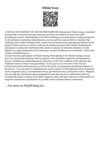 Oilsim Essay
A REFLECTIVE REPORT ON THE OILSIM EXERCISE Introduction: Oilsim, being a simulated
training with a structured learning experience proved to be a high level team work skills
development exercise. Participating in the Oilsim challenge gives participants a unique perspective
on the petroleum exploration and production exercise and also exposes them to situations that
challenges their creative thinking skills. Teams were formed between participating students for the
purpose of this exercise as well as a software development project which further challenged the
participants to utilize their individual skills amidst variations in individual schedules to work
together as a single functional unit in achieving a set goal. Strathmore as a functional... Show more
content on Helpwriting.net ...
Lessons from my participation in Oilsim training: Participating in the Oilsim training sessions
gave me a broad understanding of the key phases of the petroleum exploration and production
process. It helped me understand process lifecycle as well as the workflow in the upstream and
midstream sectors of the oil and gas industry. It also gave me an overview of the risk and
rewards associated with the process as well as the social, environmental and financial impacts of
the process. I was also able to comprehend the various aspects of field appraisal and developments
such as magnetic survey, environmental survey, gravitational survey and seismic survey. Magnetic
surveys help give information about geographical areas that may lie in sedimentary basins by
recording the spatial variation in the earth s magnetic field, rock types with lower concentration of
magnetic materials are considered to be possible source of hydrocarbons (sedimentary
... Get more on HelpWriting.net ...
 