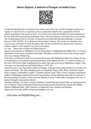 About Jajmau, a Suburb of Kanpur in India Essay
A suburb of Kanpur that is situated on the eastern side of the city, on River Gamges is known as
Jajmau. It is also known as Jajesmow and is an industrial suburb with a population of 652.8
million according to the census of 2011. It is 10 km away from the Kanpur city and considered to
be one of the best tourist places in Kanpur. This is the most famous excavation site in our country.
The Archaeological Survey of India s research has revealed that this place belongs to a period
between 1300 1200 BC. It s well known for its leather industry. Bus routes are available from
various areas of Kanpur to reach this place. One can also reach here by autos or four wheelers.
Chakeri airport is also situated very close to this place.
It s very ... Show more content on Helpwriting.net ...
Jajmau is also known as Siddhapuri as it has the temples of Siddhnath and Siddha Devi. It is being
mentioned several times in puranas and kands. This place is believed to be the fort of king Yayati
who was a famous Hindu king.
It also has a well known tomb of a renowned Sufi saint calle Makhdoom Shah Ala ul Haq. He was
a strong believer of secularism and preached about it throughout his life. As a mark of respect, in
the year 1358 Feroze Shah Tughlaq built his tomb. This area is known as Makhdoom Nagar. Later
a mosque was also built here by Kulich Khan in 1679 AD.
Jajmau has got a very big market called Lal Bangla. It has got many shops spread over an area of 6
square kilometers. The other shopping areas are Harjinder Nagar, KDA Bazar, Rakesh Complex,
Jassi Complex, Grihshobha Complex. Chandari, Shyam nagar, HAL Colony, Kanpur Cantonment,
Chakeri, Shuklaganj, Salman Plains and Unnao District are the different areas that are situated in
the surroundings of Jajmau. Water from the Defense Colony s water tank is pumped to the city of
Jajmau through various pump stations.
Narendra Stadium, Air Force Complex Stadium, Central Park and Joseph Park are located near the
city of Jajmau. Some of the tourist attractions located around this place are Jajmau tila, Habiba
Masjid, Siddhnath Ghat, 1000 Tanneries in Industrial Estate Jajmau and Mosques.
Jajmau also has many public and private hospitals, eye care
... Get more on HelpWriting.net ...
 