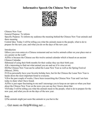 Informative Speech On Chinese New Year
Chinese New Year
General Purpose: To inform
Specific Purpose: To inform my audience the meaning behind the Chinese New Year animals and
there meaning
Central Idea: Today I will be telling you what the animals mean to the people, what to do to
prepare for the new year, and what you do on the days of the new year.
Introduction
I)Have you even eaten at a Chinese restaurant and see twelve animals either on your place mat or
on a poster on the wall?
A)This is because the Chinese use this twelve animal calendar which is based on an ancient
Chinese Calendar.
II)Instead of using their birth months for their zodiac they use their birth year.
A)It s interesting to find out what animal you are and see if it s true or not.
III)The Chinese New Yearcan be called the Lunar New Year as well as the Spring Festival
(Mazzei, 2016).
IV)You personally have your favorite holiday here, but for the Chinese the Lunar New Year is
hands down the most important festal to everyone.
V)For the past couple of weeks, I have been researching the Chinese New Year and I am here
today to share what I have found.
A)This is just super fascinating to me and I encourage you to keep an ear open so when you hear
about the Chinese New Year on the news you can say hey I know about that.
VI)Today I will be telling you what the animals mean to the people, what to do to prepare for the
new year, and what you do on the days of the new year.
Body
I)The animals might just seem like animals to you but to the
... Get more on HelpWriting.net ...
 