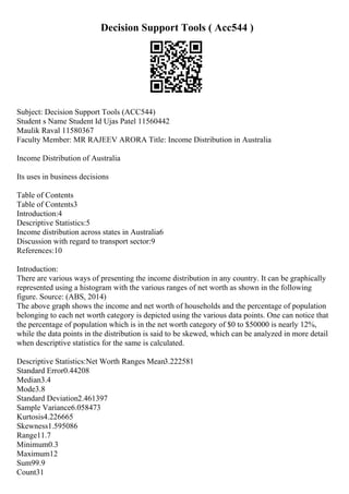 Decision Support Tools ( Acc544 )
Subject: Decision Support Tools (ACC544)
Student s Name Student Id Ujas Patel 11560442
Maulik Raval 11580367
Faculty Member: MR RAJEEV ARORA Title: Income Distribution in Australia
Income Distribution of Australia
Its uses in business decisions
Table of Contents
Table of Contents3
Introduction:4
Descriptive Statistics:5
Income distribution across states in Australia6
Discussion with regard to transport sector:9
References:10
Introduction:
There are various ways of presenting the income distribution in any country. It can be graphically
represented using a histogram with the various ranges of net worth as shown in the following
figure. Source: (ABS, 2014)
The above graph shows the income and net worth of households and the percentage of population
belonging to each net worth category is depicted using the various data points. One can notice that
the percentage of population which is in the net worth category of $0 to $50000 is nearly 12%,
while the data points in the distribution is said to be skewed, which can be analyzed in more detail
when descriptive statistics for the same is calculated.
Descriptive Statistics:Net Worth Ranges Mean3.222581
Standard Error0.44208
Median3.4
Mode3.8
Standard Deviation2.461397
Sample Variance6.058473
Kurtosis4.226665
Skewness1.595086
Range11.7
Minimum0.3
Maximum12
Sum99.9
Count31
 