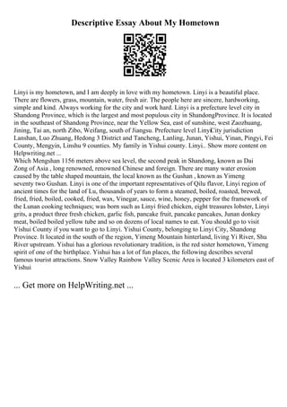 Descriptive Essay About My Hometown
Linyi is my hometown, and I am deeply in love with my hometown. Linyi is a beautiful place.
There are flowers, grass, mountain, water, fresh air. The people here are sincere, hardworking,
simple and kind. Always working for the city and work hard. Linyi is a prefecture level city in
Shandong Province, which is the largest and most populous city in ShandongProvince. It is located
in the southeast of Shandong Province, near the Yellow Sea, east of sunshine, west Zaozhuang,
Jining, Tai an, north Zibo, Weifang, south of Jiangsu. Prefecture level LinyiCity jurisdiction
Lanshan, Luo Zhuang, Hedong 3 District and Tancheng, Lanling, Junan, Yishui, Yinan, Pingyi, Fei
County, Mengyin, Linshu 9 counties. My family in Yishui county. Linyi
... Show more content on
Helpwriting.net ...
Which Mengshan 1156 meters above sea level, the second peak in Shandong, known as Dai
Zong of Asia , long renowned, renowned Chinese and foreign. There are many water erosion
caused by the table shaped mountain, the local known as the Gushan , known as Yimeng
seventy two Gushan. Linyi is one of the important representatives of Qilu flavor, Linyi region of
ancient times for the land of Lu, thousands of years to form a steamed, boiled, roasted, brewed,
fried, fried, boiled, cooked, fried, wax, Vinegar, sauce, wine, honey, pepper for the framework of
the Lunan cooking techniques; was born such as Linyi fried chicken, eight treasures lobster, Linyi
grits, a product three fresh chicken, garlic fish, pancake fruit, pancake pancakes, Junan donkey
meat, boiled boiled yellow tube and so on dozens of local names to eat. You should go to visit
Yishui County if you want to go to Linyi. Yishui County, belonging to Linyi City, Shandong
Province. It located in the south of the region, Yimeng Mountain hinterland, living Yi River, Shu
River upstream. Yishui has a glorious revolutionary tradition, is the red sister hometown, Yimeng
spirit of one of the birthplace. Yishui has a lot of fun places, the following describes several
famous tourist attractions. Snow Valley Rainbow Valley Scenic Area is located 3 kilometers east of
Yishui
... Get more on HelpWriting.net ...
 