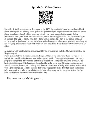 Speech On Video Games
Since the first video games were developed in the 1950 the gaming industry haven t looked back
since. Throughout the century video games has gone through a huge development where the entire
planet spend more than 3 billion hours a week playing video games. In the speech Online
Harassment and Cyber Mobs Anita Sarkeesian, who is a female gamer, talks about the stereotypes
of gaming. The type of people who don t think women should be a part of the gamer world. A
world, which is dominated by men and where online harassment of the other genderis something we
see everyday. This is the stereotype Sarkeesian talks about and this is the stereotype she tries to get
rid of.
A speech, which was told at the annual event for the organisation called ... Show more content on
Helpwriting.net ...
Many gamers felt that the accusations made against them were unfair and therefore we need to
see it from two sides, Saarkeesian side and the gamer s side. From a gamers point of view many
people will argue that Sarkeesian s journalistic integrity isn t so reliable and here is why: At the
beginning of the speech Sarkeesian tells us about how she always used to play games since she
was 10 years old, but this isn t entirely true. Because Sarkeesian actually admit during an interview
with a professor called Melanie that she don t play videogames at all. But then again Sarkeesian
talks to an audience, who is already taking her side of the story, so her integrity isn t on the line
here. Its therefore important to take the context into
... Get more on HelpWriting.net ...
 