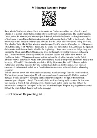 St Maarten Research Paper
Saint Martin/Sint Maarten is an island in the northeast Caribbean and is a part of the Leeward
Islands. It is a small island that is divided into two different political entities. The Southern part is
Dutch, called St. Maarten; the Northern part is French, called Saint Martin. Although these are its
official name it has obtained other nicknames such as Soualiga (land of Salt) or the friendly island
because of its salt deposits and the close relations that the Dutch and French have saring the island.
The island of Saint Martin/Sint Maarten was discovered by Christopher Columbus on 11 November
1493, the holiday of St. Martin of Tours, and the island was named after him. Although, the Spanish
did not take much interest in the island in the beginning ... Show more content on Helpwriting.net ...
During the fifteen years Dutch Slaves could cross the border between the two zones to become
free. The establishment of slavery lead to the economic decline as it did in other parts of the
Caribbean. In the 1920s economic opportunities such as the oil refineries setup by the Dutch
Britain Shell Oil company in Aruba and Curacao lead to massive emigration. Historians believe that
between 1920 and 1929 the island s population fell by 18 percent. But in 1939 France and the
Netherlands abolished customs duty and indirect taxes between the two zones. This enabled
commercial and economic relations to flourish between them and ultimately lead to a booming
economy.
This all came an abrupt halt when the island endured massive damage from the Hurricane Luis.
The hurricane passed through just 20 miles away and caused an estimated 1.8 billion worth of
damage. It was a category 4 hurricane and had record wind gust of 87 mph with maximum
recorded gusts of up to 114 mph. The winds of the hurricane last up to 10 hours as the hurricane
was passing at 7mph. It had left many people homeless, in fact in Grand case bay 90% of the
houses were damaged or destroyed. It also lead to the flooding of Simpson Bay Lagoon that caused
85% of the boats lodged there to sink or be stranded
... Get more on HelpWriting.net ...
 