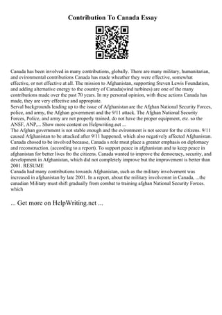 Contribution To Canada Essay
Canada has been involved in many contributions, globally. There are many military, humanitarian,
and evironmental contributions Canada has made wheather they were effective, somewhat
effective, or not effective at all. The mission to Afghanistan, supporting Steven Lewis Foundation,
and adding alternative energy to the country of Canada(wind turbines) are one of the many
contributions made over the past 70 years. In my personal opinion, with these actions Canada has
made, they are very effective and appropiate.
Serval backgrounds leading up to the issue of Afghanistan are the Afghan National Security Forces,
police, and army, the Afghan government and the 9/11 attack. The Afghan National Security
Forces, Police, and army are not properly trained, do not have the proper equipment, etc. so the
ANSF, ANP,... Show more content on Helpwriting.net ...
The Afghan government is not stable enough and the evironment is not secure for the citizens. 9/11
caused Afghanistan to be attacked after 9/11 happened, which also negatively affected Afghanistan.
Canada chosed to be involved because, Canada s role msut place a greater emphasis on diplomacy
and reconstruction. (according to a report). To support peace in afghanistan and to keep peace in
afghanistan for better lives fro the citizens. Canada wanted to improve the democracy, security, and
development in Afghanistan, which did not completely improve but the improvement is better than
2001. RESUME
Canada had many contributions towards Afghanistan, such as the military involvement was
increased in afghanistan by late 2001. In a report, about the military involvemnt in Canada, ...the
canadian Military must shift gradually from combat to training afghan National Security Forces.
which
... Get more on HelpWriting.net ...
 