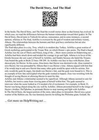 The David Story, And The Iliad
In the books The David Story, and The Iliad the overall stories show us that history has evolved. In
which case, we read the differences between the human relationships toward their god(s). In The
David Story, David turns to Yahweh for advice, reassurance, and in some instances, a second
opinion, whereas in The Iliad, Achilles is overseen by the god of wisdom and military victory,
Athena. The relationships between the humans and their god have similarities but are also
significantly different.
The Iliad takes place in a city, Troy, which is in modern day Turkey. Achilles a great warrior of
Greek mythology participated in the Trojan War, on which Homer s epic poem, The Iliad is based.
Achilles was the son of Thetis and Peleus, king of the ... Show more content on Helpwriting.net ...
Achilles had been struck down and needed the courage to go and fight. Athena is in favor of the
Greeks because she saw a part of herself in Achilles, and frankly because she hated the Trojans.
Fate bound the gods in Book 22 lines 190 209. As Achilles was face to face with Hector, Zeus
showed pity for Hector. In this scene, Zeus knew that Hector was destined to die. Zeus wanted to
save Hector, but was persuaded by Athena that it was Hector s time. Athena argued with him that
if he would step in and save Hector that many other gods would be upset with his actions. Not
only would the gods be angry, but death was Hector s fate, and the gods were bound to it. This is
an example of how fate outweighed what the gods wanted to happen. Zeus was wrestling with the
thought of saving Hector or allowing Hector to meet his fate.
Achilles and Athena s relationship seemed to be superficial. Although Athena seemed to care for
Achilles, her motive came from viewing parts of herself within him. The gods seemed to
intervene when the scene looked as if it needed a bit of excitement. For example, in Book 22,
Hector was being chased along the city wall by Achilles. Athena presented herself in the image of
Hector s brother, DeГЇphobus, to persuade Hector to stop running and fight with Achilles.
In The David Story, the largest portion of the story, takes place in Jerusalem. David was a great
warrior of the Hebrew era. He was famously known for killing the Philistine giant, Goliath. He
... Get more on HelpWriting.net ...
 