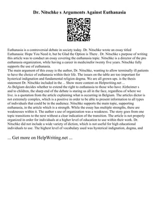 Dr. Nitschke s Arguments Against Euthanasia
Euthanasia is a controversial debate in society today. Dr. Nitschke wrote an essay titled
Euthanasia: Hope You Need it, but be Glad the Option is There . Dr. Nitschke s purpose of writing
this article was to conduct an essay covering the euthanasia topic. Nitschke is a director of the pro
euthanasia organization, while having a career in medicinefor twenty five years. Nitschke fully
supports the use of euthanasia.
The main argument of this essay is the author, Dr. Nitschke, wanting to allow terminally ill patients
to have the choice of euthanasia within their life. The issues on the table are too important for
hysterical indignation and fundamental religion dogma. We are all grown ups. is the thesis
statement Dr. Nitschke included in the ... Show more content on Helpwriting.net ...
As Belgium decides whether to extend the right to euthanasia to those who have Alzheimer s
and to children, the sharp end of the debate is staring us all in the face, regardless of where we
live. is a quotation from the article explaining what is occurring in Belgium. The articles dictor is
not extremely complex, which is a positive in order to be able to present information to all types
of individuals that could be in the audience. Nitschke supports the main topic, supporting
euthanasia, in the article which is a strength. While the essay has multiple strengths, there are
weaknesses within it. The author s use of organization was a weakness. The story goes from one
topic transitions to the next without a clear indication of the transition. The article is not properly
organized in order for individuals at a higher level of education to use within their work. Dr.
Nitschke did not include a wide variety of diction, which is not useful for high educational
individuals to use. The highest level of vocabulary used was hysterical indignation, dogma, and
... Get more on HelpWriting.net ...
 