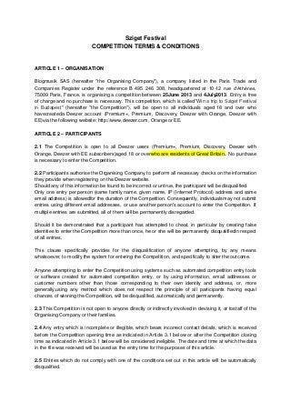 Sziget Festival
COMPETITION TERMS & CONDITIONS
ARTICLE 1 – ORGANISATION
Blogmusik SAS (hereafter "the Organising Company"), a company listed in the Paris Trade and
Companies Register under the reference B 495 246 308, headquartered at 10-12 rue d’Athènes,
75009 Paris, France, is organising a competition between 25June 2013 and 4July2013. Entry is free
of charge and no purchase is necessary. This competition, which is called"Win a trip to Sziget Festival
in Budapest" (hereafter "the Competition"), will be open to all individuals aged 18 and over who
havecreateda Deezer account (Premium+, Premium, Discovery, Deezer with Orange, Deezer with
EE)via the following website: http://www.deezer.com, Orange or EE.
ARTICLE 2 – PARTICIPANTS
2.1 The Competition is open to all Deezer users (Premium+, Premium, Discovery, Deezer with
Orange, Deezer with EE subscribers)aged 18 or overwho are residents of Great Britain.. No purchase
is necessary to enter the Competition.
2.2 Participants authorise the Organising Company to perform all necessary checks on the information
they provide when registering on the Deezer website.
Should any of this information be found to be incorrect or untrue, the participant will be disqualified.
Only one entry per person (same family name, given name, IP (Internet Protocol) address and same
email address) is allowedfor the duration of the Competition. Consequently, individualsmay not submit
entries using different email addresses, or use another person's account to enter the Competition. If
multiple entries are submitted, all of them will be permanently disregarded.
Should it be demonstrated that a participant has attempted to cheat, in particular by creating false
identities to enter the Competition more than once, he or she will be permanently disqualifiedin respect
of all entries.
This clause specifically provides for the disqualification of anyone attempting, by any means
whatsoever, to modify the system for entering the Competition, and specifically to alter the outcome.
Anyone attempting to enter the Competition using systems such as automated competition entry tools
or software created for automated competition entry, or by using information, email addresses or
customer numbers other than those corresponding to their own identity and address, or, more
generally,using any method which does not respect the principle of all participants having equal
chances of winning the Competition, will be disqualified, automatically and permanently.
2.3 This Competition is not open to anyone directly or indirectly involved in devising it, or tostaff of the
Organising Company or their families.
2.4 Any entry which is incomplete or illegible, which bears incorrect contact details, which is received
before the Competition opening time as indicated in Article 3.1 below or after the Competition closing
time as indicated in Article 3.1 below will be considered ineligible. The date and time at which the data
in the file was received will be used as the entry time for the purposes of this article.
2.5 Entries which do not comply with one of the conditions set out in this article will be automatically
disqualified.
 