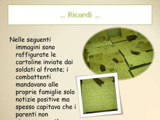 … Ricordi …Nelle seguenti immagini sono raffigurate le cartoline inviate dai soldati al fronte; i combattenti mandavano alle proprie famiglie solo notizie positive ma spesso capitava che i parenti non ricevessero più lettere ...