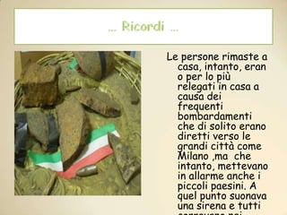 … Ricordi …Le persone rimaste a casa, intanto, erano per lo più relegati in casa a causa dei frequenti bombardamenti che di solito erano diretti verso le grandi città come Milano ,ma  che intanto, mettevano  in allarme anche i piccoli paesini. A quel punto suonava una sirena e tutti correvano nei cosiddetti “rifugi” che in realtà erano perlopiù cantine.