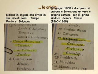 … le originiSiziano in origine era diviso in due piccoli paesi : Campo Morto e  Gnignano20 giugno 1860 i due paesi si unirono e formarono un vero e proprio comune  con il  primo sindaco, Cesare  Chiesa  (1860-1868)