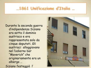…1861 Unificazione d’Italia …Durante la seconda guerra d’indipendenza Siziano era sotto il dominio austriaco e era rappresentata solo da cinque deputati. Gli austriaci  alloggiavano nel l’odierno bar “Maverick” che originariamente era un albergo …Siziano festeggiò  l’ unificazione d’ Italia il primo giugno del 1861, ma non partecipò in alcun modo alle guerre d’indipendenza.