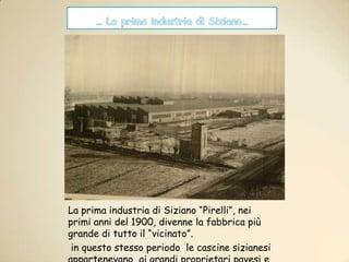 … La prima industria di Siziano…La prima industria di Siziano “Pirelli”, nei primi anni del 1900, divenne la fabbrica più grande di tutto il “vicinato”. in questo stesso periodo  le cascine sizianesi appartenevano  ai grandi proprietari pavesi e milanesi.