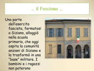 … il Fascismo …Una parte dell’esercito fascista, fermatosi a Siziano, alloggiò nella scuola primaria, che oggi ospita la comunità anziani di Siziano e la trasformò in una “base” militare. I bambini e i ragazzi non poterono tornare a scuola fino alla ritirata dell’esercito fascista nel 1945 .