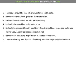 1. The recipe should be that which gives fewer end breaks.
2. It should be that which gives the least exfoliation.
3. It should be that which permits easy de-sizing.
4. It should give good fabric characteristics.
5. It should be compatible with machinery (e.g. it should not cause size build-ups
during weaving or blockages during slashing).
6. It should not cause any degradation of the textile material.
7. The cost of sizing plus the cost of weaving and finishing should be minimum.
THE FACTORS IN CHOOSING SIZE INGREDIENTS ARE-
 