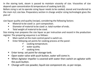 In the storing tank, steam is passed to maintain viscosity of size. Viscosities of size
depend upon concentration & temperature of cooking tank (G).
Before sizing is set to operate sizing liquor needs to be cooked, stored and transferred to
the main m/c size box. Preparatory section in charge and/or sizing technologist gives the
plan of
size liquor quality and quality (recipe), considering the following factors:
 Material to be sized i.e. yarn composition.
 Diameter of material to be sized i.e. total number of ends.
 Total weight of material to be sized.
Size mixing man prepares the size liquor as per instruction and record in the production
register. The preparing sequence is as follows:
 Main switch at the main control panel is switch on.
 Enter following set points for cooking process at the panel-
 cooking temperature.
 water quality.
 cooking time.
 Enter temp. set point for storage tank.
 Open water valve with push button, water will come in.
 When Agitator impeller is covered with water then switch on agitator with
the push button.
 Change with size powder, liquid size component etc. as per recipe.
 
