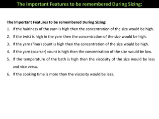 The Important Features to be remembered During Sizing:
1. If the hairiness of the yarn is high then the concentration of the size would be high.
2. If the twist is high in the yarn then the concentration of the size would be high.
3. If the yarn (finer) count is high then the concentration of the size would be high.
4. If the yarn (coarser) count is high then the concentration of the size would be low.
5. If the temperature of the bath is high then the viscosity of the size would be less
and vice versa.
6. If the cooking time is more than the viscosity would be less.
The Important Features to be remembered During Sizing:
 