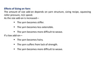 Effects of Sizing on Yarn:
The amount of size add-on depends on yarn structure, sizing recipe, squeezing
roller pressure, m/c speed.
As the size add-on is increased—
 The yarn becomes stiffer.
 The yarn becomes less extensible.
 The yarn becomes more difficult to weave.
If a low add-on—
 The yarn becomes hairy.
 The yarn suffers from lack of strength.
 The yarn becomes more difficult to weave.
 