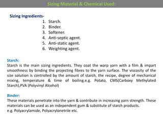 Sizing Ingredients-
1. Starch.
2. Binder.
3. Softener.
4. Anti-septic agent.
5. Anti-static agent.
6. Weighting agent.
Sizing Material & Chemical Used:
Starch:
Starch is the main sizing ingredients. They coat the warp yarn with a film & impart
smoothness by binding the projecting fibres to the yarn surface. The viscosity of the
size solution is controlled by the amount of starch, the recipe, degree of mechanical
mixing, temperature & time of boiling.e.g. Potato, CMS(Carboxy Methylated
Starch),PVA (Polyvinyl Alcohol)
Binder:
These materials penetrate into the yarn & contribute in increasing yarn strength. These
materials can be used as an independent gum & substitute of starch products.
e.g. Polyacrylamide, Polyacrylonetrile etc.
 