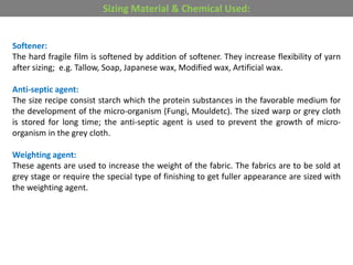 Softener:
The hard fragile film is softened by addition of softener. They increase flexibility of yarn
after sizing; e.g. Tallow, Soap, Japanese wax, Modified wax, Artificial wax.
Anti-septic agent:
The size recipe consist starch which the protein substances in the favorable medium for
the development of the micro-organism (Fungi, Mouldetc). The sized warp or grey cloth
is stored for long time; the anti-septic agent is used to prevent the growth of micro-
organism in the grey cloth.
Weighting agent:
These agents are used to increase the weight of the fabric. The fabrics are to be sold at
grey stage or require the special type of finishing to get fuller appearance are sized with
the weighting agent.
Sizing Material & Chemical Used:
 