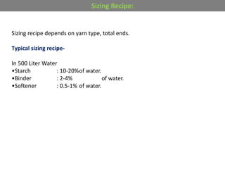 Sizing recipe depends on yarn type, total ends.
Typical sizing recipe-
In 500 Liter Water
•Starch : 10-20%of water.
•Binder : 2-4% of water.
•Softener : 0.5-1% of water.
Sizing Recipe:
 