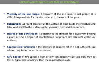  Viscosity of the size recipe: If viscosity of the size liquor is not proper, it is
difficult to penetrate for the size material to the core of the yarn.
 Lubrication: Lubricant can exist at the surface or exist inside the structure and
later work itself to the surface as the yarn rubs over a friction surface.
 Degree of size penetration: It determines the stiffness for a given yarn bearing
a given size. So if Degree of penetration is not proper, size take up% will be un-
uniform.
 Squeeze roller pressure: If the pressure of squeeze roller is not sufficient, size
add-on may be increased or decreased.
 M/C Speed: If m/c speed is high or low consequently size take-up% may be
less or high correspondingly than the required take-up%.
FACTORS AFFECTING THE SIZE TAKE UP PERCENTAGE-
 